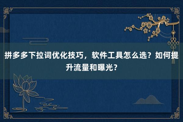 拼多多下拉词优化技巧，软件工具怎么选？如何提升流量和曝光？