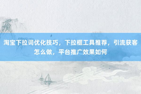 淘宝下拉词优化技巧，下拉框工具推荐，引流获客怎么做，平台推广效果如何