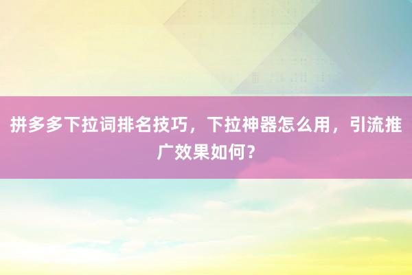 拼多多下拉词排名技巧，下拉神器怎么用，引流推广效果如何？