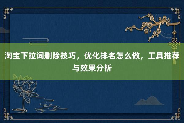 淘宝下拉词删除技巧，优化排名怎么做，工具推荐与效果分析
