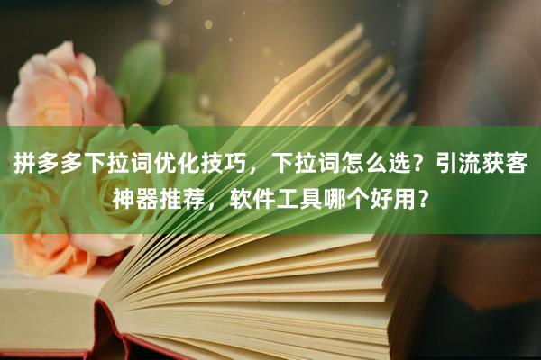拼多多下拉词优化技巧，下拉词怎么选？引流获客神器推荐，软件工具哪个好用？