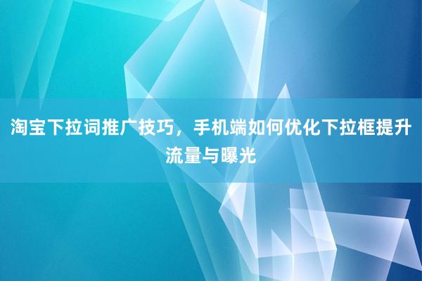 淘宝下拉词推广技巧，手机端如何优化下拉框提升流量与曝光