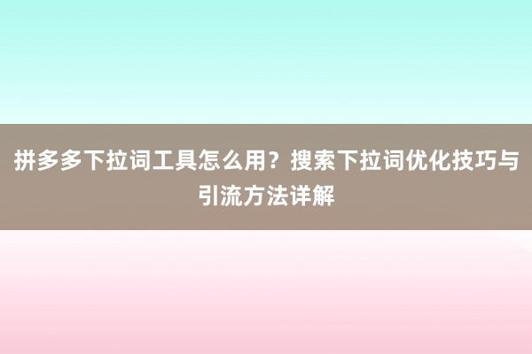 拼多多下拉词工具怎么用？搜索下拉词优化技巧与引流方法详解