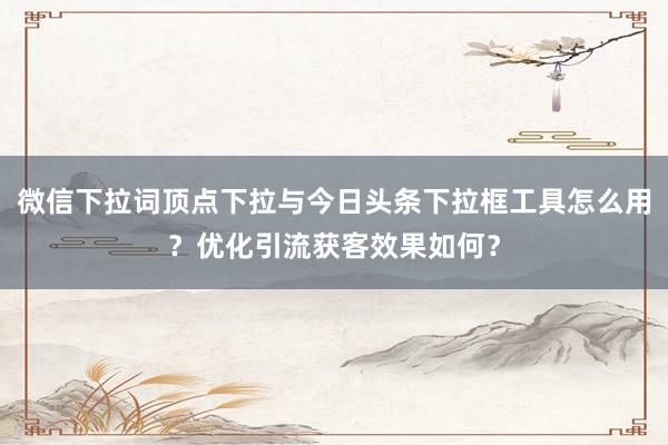 微信下拉词顶点下拉与今日头条下拉框工具怎么用？优化引流获客效果如何？